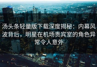 汤头条轻量版下载深度揭秘：内幕风波背后，明星在机场贵宾室的角色异常令人意外