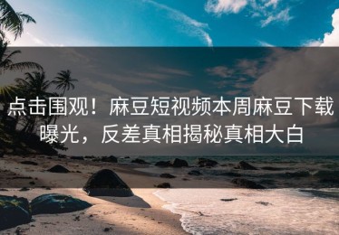 点击围观！麻豆短视频本周麻豆下载曝光，反差真相揭秘真相大白