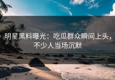 明星黑料曝光：吃瓜群众瞬间上头，不少人当场沉默