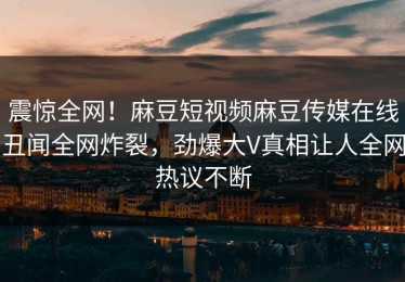 震惊全网！麻豆短视频麻豆传媒在线丑闻全网炸裂，劲爆大V真相让人全网热议不断