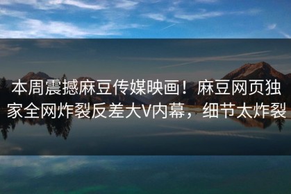 本周震撼麻豆传媒映画！麻豆网页独家全网炸裂反差大V内幕，细节太炸裂