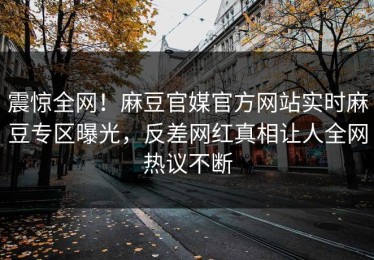 震惊全网！麻豆官媒官方网站实时麻豆专区曝光，反差网红真相让人全网热议不断