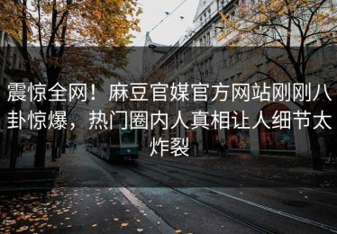 震惊全网！麻豆官媒官方网站刚刚八卦惊爆，热门圈内人真相让人细节太炸裂
