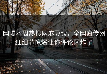 网曝本周热搜网麻豆tv，全网疯传网红细节惊爆让你评论区炸了