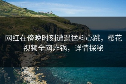 网红在傍晚时刻遭遇猛料心跳，樱花视频全网炸锅，详情探秘