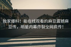 独家爆料！能在线观看的麻豆震撼麻豆传，明星内幕炸裂全网疯传！