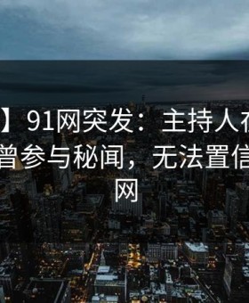 【爆料】91网突发：主持人在傍晚时刻被曝曾参与秘闻，无法置信席卷全网