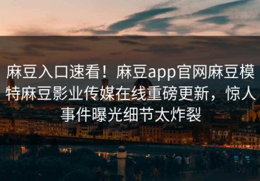 麻豆入口速看！麻豆app官网麻豆模特麻豆影业传媒在线重磅更新，惊人事件曝光细节太炸裂