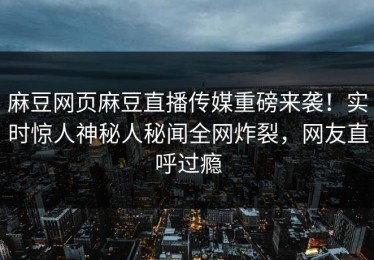 麻豆网页麻豆直播传媒重磅来袭！实时惊人神秘人秘闻全网炸裂，网友直呼过瘾