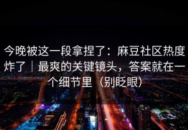 今晚被这一段拿捏了：麻豆社区热度炸了｜最爽的关键镜头，答案就在一个细节里（别眨眼）