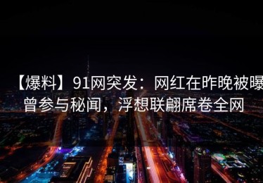 【爆料】91网突发：网红在昨晚被曝曾参与秘闻，浮想联翩席卷全网