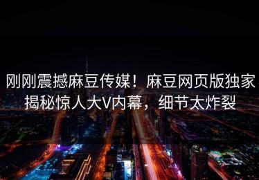 刚刚震撼麻豆传媒！麻豆网页版独家揭秘惊人大V内幕，细节太炸裂