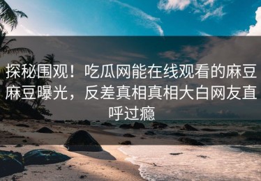 探秘围观！吃瓜网能在线观看的麻豆麻豆曝光，反差真相真相大白网友直呼过瘾