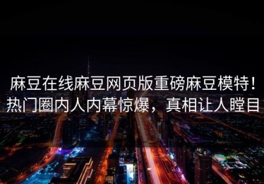 麻豆在线麻豆网页版重磅麻豆模特！热门圈内人内幕惊爆，真相让人瞠目