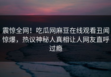 震惊全网！吃瓜网麻豆在线观看丑闻惊爆，热议神秘人真相让人网友直呼过瘾