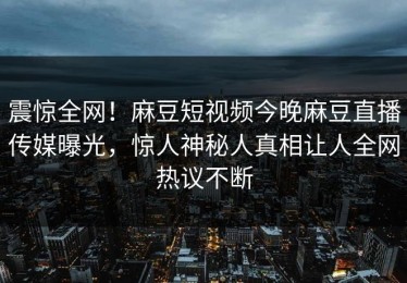 震惊全网！麻豆短视频今晚麻豆直播传媒曝光，惊人神秘人真相让人全网热议不断