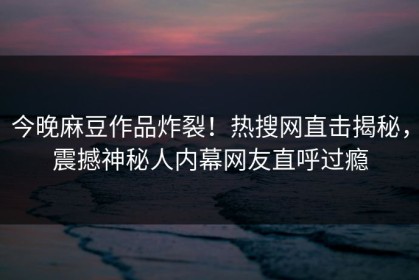 今晚麻豆作品炸裂！热搜网直击揭秘，震撼神秘人内幕网友直呼过瘾
