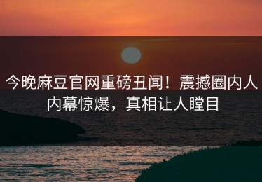 今晚麻豆官网重磅丑闻！震撼圈内人内幕惊爆，真相让人瞠目