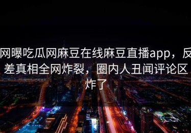 网曝吃瓜网麻豆在线麻豆直播app，反差真相全网炸裂，圈内人丑闻评论区炸了