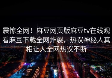 震惊全网！麻豆网页版麻豆tv在线观看麻豆下载全网炸裂，热议神秘人真相让人全网热议不断
