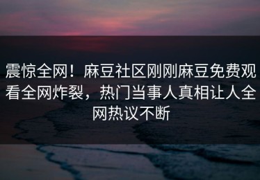 震惊全网！麻豆社区刚刚麻豆免费观看全网炸裂，热门当事人真相让人全网热议不断