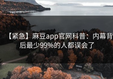 【紧急】麻豆app官网科普：内幕背后最少99%的人都误会了