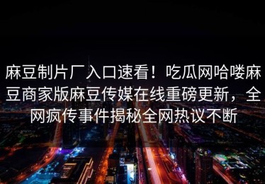 麻豆制片厂入口速看！吃瓜网哈喽麻豆商家版麻豆传媒在线重磅更新，全网疯传事件揭秘全网热议不断