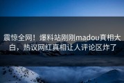 震惊全网！爆料站刚刚madou真相大白，热议网红真相让人评论区炸了