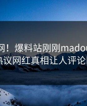 震惊全网！爆料站刚刚madou真相大白，热议网红真相让人评论区炸了