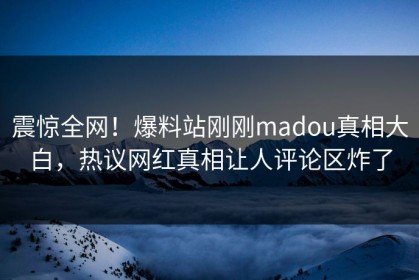 震惊全网！爆料站刚刚madou真相大白，热议网红真相让人评论区炸了