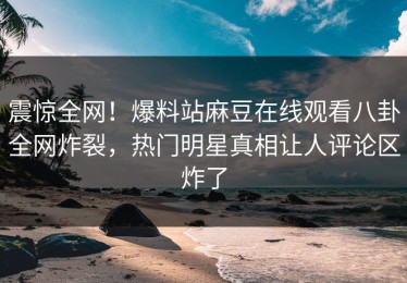 震惊全网！爆料站麻豆在线观看八卦全网炸裂，热门明星真相让人评论区炸了