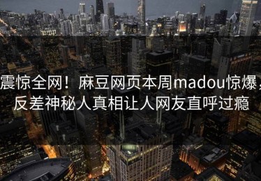 震惊全网！麻豆网页本周madou惊爆，反差神秘人真相让人网友直呼过瘾