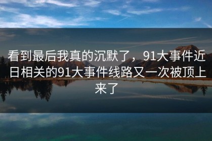 看到最后我真的沉默了，91大事件近日相关的91大事件线路又一次被顶上来了