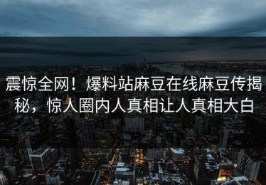 震惊全网！爆料站麻豆在线麻豆传揭秘，惊人圈内人真相让人真相大白