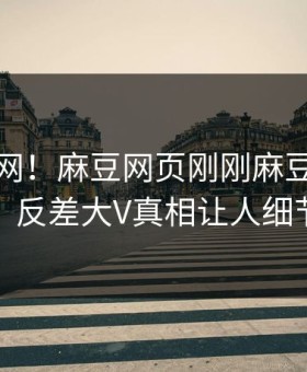 震惊全网！麻豆网页刚刚麻豆游戏全网炸裂，反差大V真相让人细节太炸裂