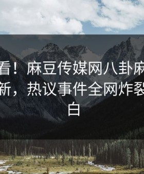直击速看！麻豆传媒网八卦麻豆在线重磅更新，热议事件全网炸裂真相大白