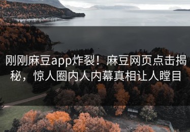 刚刚麻豆app炸裂！麻豆网页点击揭秘，惊人圈内人内幕真相让人瞠目