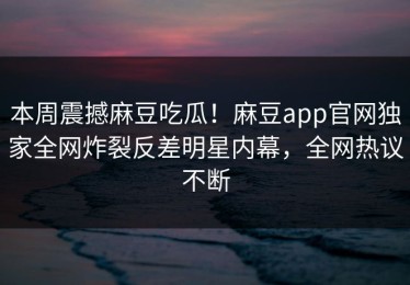 本周震撼麻豆吃瓜！麻豆app官网独家全网炸裂反差明星内幕，全网热议不断