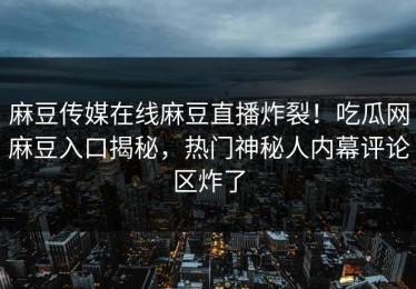 麻豆传媒在线麻豆直播炸裂！吃瓜网麻豆入口揭秘，热门神秘人内幕评论区炸了