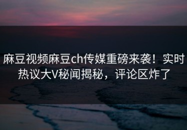 麻豆视频麻豆ch传媒重磅来袭！实时热议大V秘闻揭秘，评论区炸了