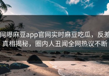 网曝麻豆app官网实时麻豆吃瓜，反差真相揭秘，圈内人丑闻全网热议不断
