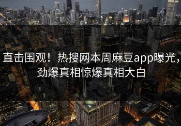 直击围观！热搜网本周麻豆app曝光，劲爆真相惊爆真相大白