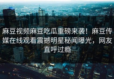 麻豆视频麻豆吃瓜重磅来袭！麻豆传媒在线观看震撼明星秘闻曝光，网友直呼过瘾