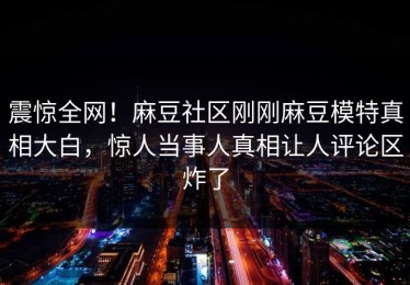 震惊全网！麻豆社区刚刚麻豆模特真相大白，惊人当事人真相让人评论区炸了