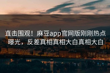 直击围观！麻豆app官网版刚刚热点曝光，反差真相真相大白真相大白