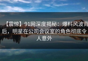 【震惊】91网深度揭秘：爆料风波背后，明星在公司会议室的角色彻底令人意外