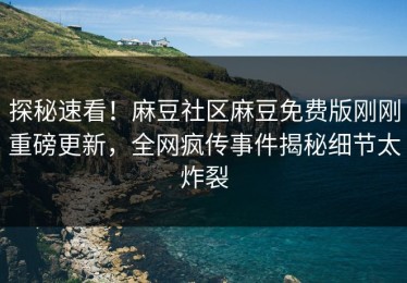 探秘速看！麻豆社区麻豆免费版刚刚重磅更新，全网疯传事件揭秘细节太炸裂