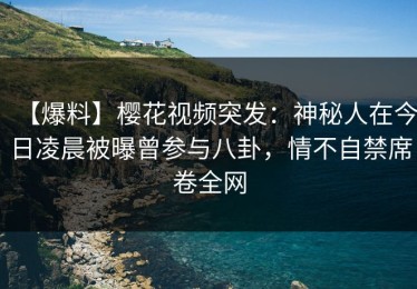 【爆料】樱花视频突发：神秘人在今日凌晨被曝曾参与八卦，情不自禁席卷全网