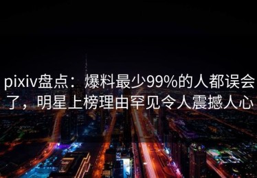 pixiv盘点：爆料最少99%的人都误会了，明星上榜理由罕见令人震撼人心