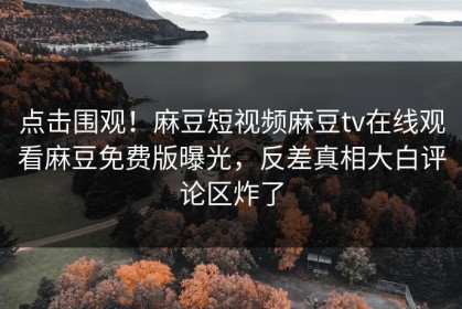 点击围观！麻豆短视频麻豆tv在线观看麻豆免费版曝光，反差真相大白评论区炸了